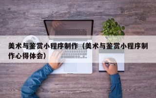 东平美术与鉴赏小程序制作（美术与鉴赏小程序制作心得体会）