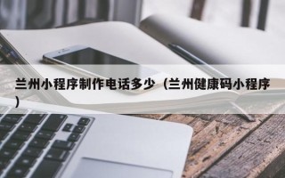 东平兰州小程序制作电话多少（兰州健康码小程序）
