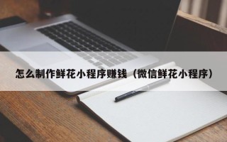 东平怎么制作鲜花小程序赚钱（微信鲜花小程序）